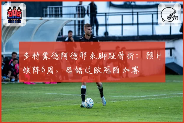 多特蒙德阿德耶米脚趾骨折:预计缺阵6周,恐错过欧冠附加赛