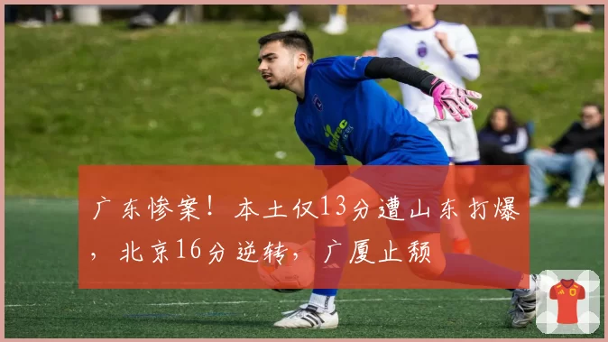 广东惨案！本土仅13分遭山东打爆，北京16分逆转，广厦止颓