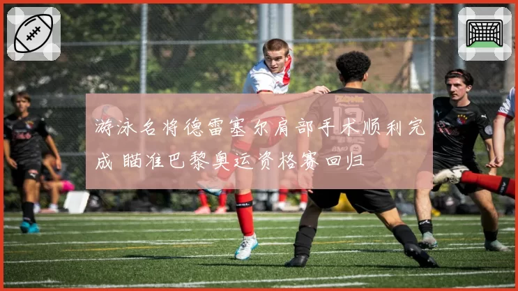 游泳名将德雷塞尔肩部手术顺利完成 瞄准巴黎奥运资格赛回归