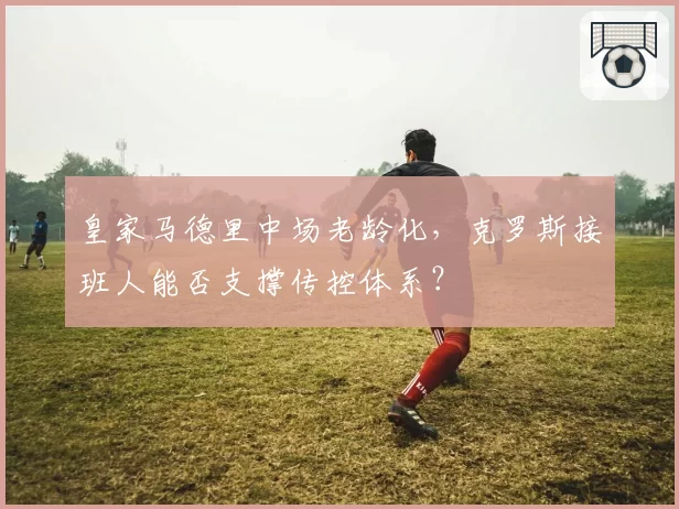 皇家马德里中场老龄化，克罗斯接班人能否支撑传控体系？