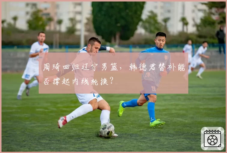 周琦回归辽宁男篮,韩德君替补能否撑起内线轮换?