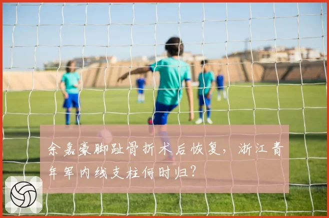 余嘉豪脚趾骨折术后恢复,浙江青年军内线支柱何时归?