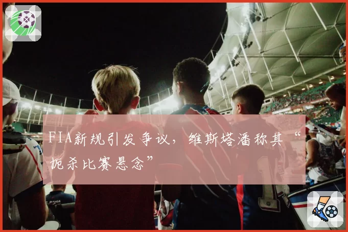 FIA新规引发争议,维斯塔潘称其“扼杀比赛悬念”