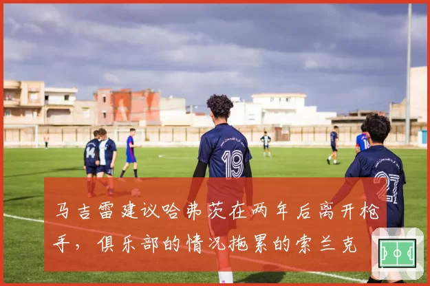 马吉雷建议哈弗茨在两年后离开枪手,俱乐部的情况拖累的索兰克