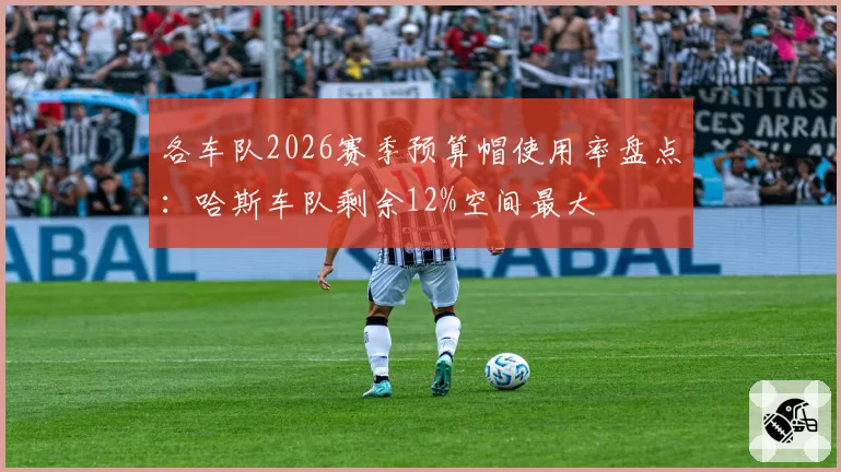 各车队2026赛季预算帽使用率盘点：哈斯车队剩余12%空间最大