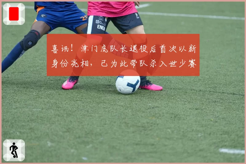 喜讯！津门虎队长退役后首次以新身份亮相，已为此带队杀入世少赛