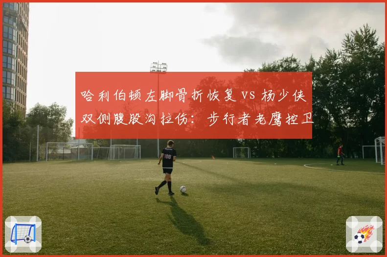 哈利伯顿左脚骨折恢复 vs 杨少侠双侧腹股沟拉伤：步行者老鹰控卫伤情对照分析