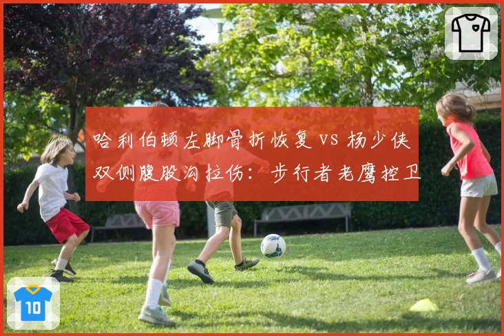 哈利伯顿左脚骨折恢复 vs 杨少侠双侧腹股沟拉伤:步行者老鹰控卫伤情对照分析