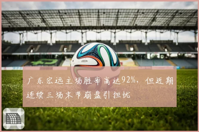 广东宏远主场胜率高达92%，但近期连续三场末节崩盘引担忧