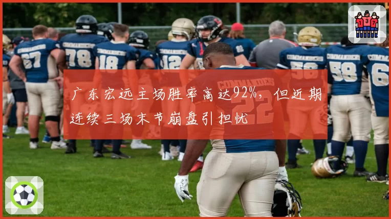 广东宏远主场胜率高达92%，但近期连续三场末节崩盘引担忧