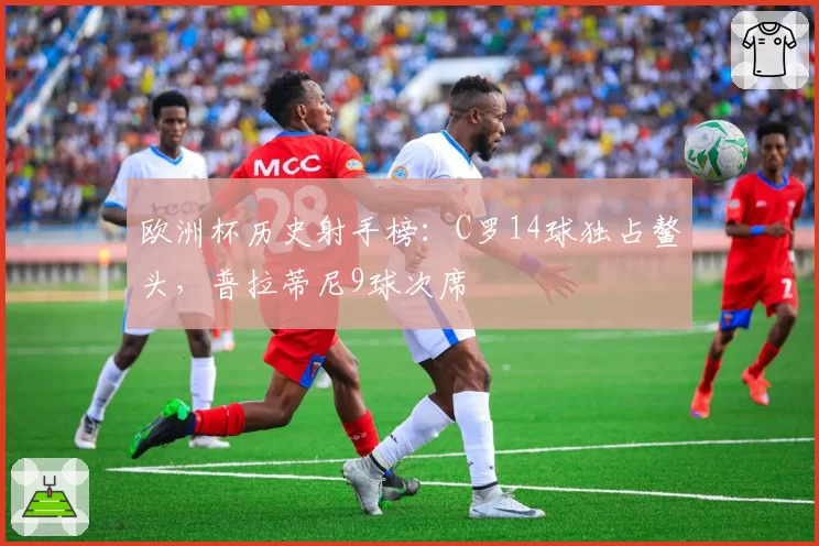 欧洲杯历史射手榜:C罗14球独占鳌头,普拉蒂尼9球次席