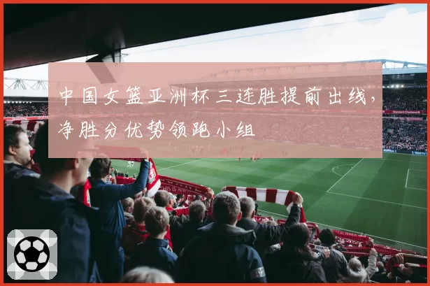 中国女篮亚洲杯三连胜提前出线,净胜分优势领跑小组