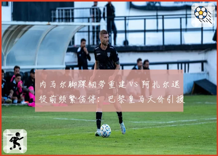 内马尔脚踝韧带重建 vs 阿扎尔退役前频繁伤停：巴黎皇马天价引援伤病史复盘