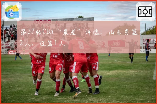 第37轮CBA“最差”评选:山东男篮2人,辽篮1人