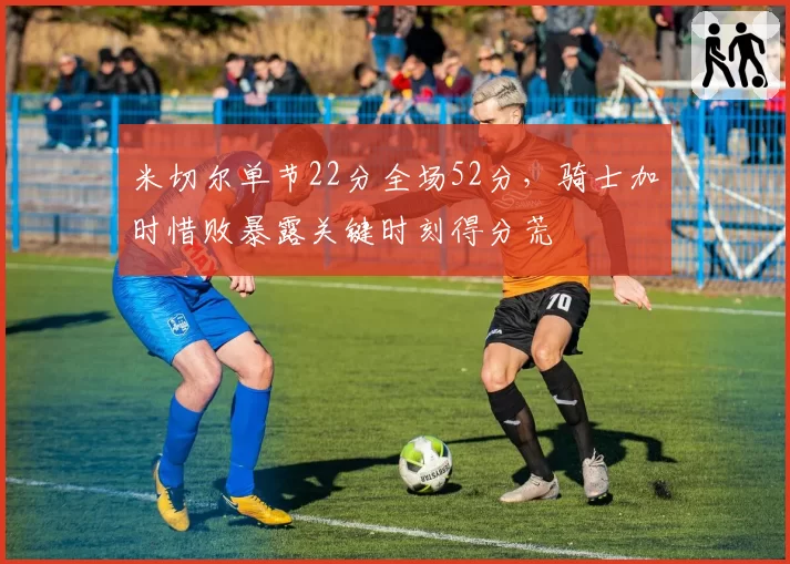 米切尔单节22分全场52分,骑士加时惜败暴露关键时刻得分荒