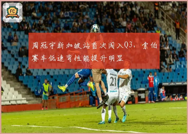 周冠宇新加坡站首次闯入Q3,索伯赛车低速弯性能提升明显