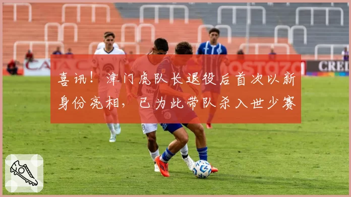 喜讯！津门虎队长退役后首次以新身份亮相，已为此带队杀入世少赛