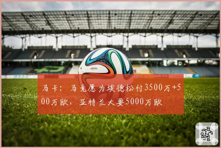 马卡：马竞愿为埃德松付3500万+500万欧，亚特兰大要5000万欧