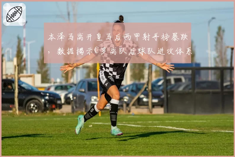 本泽马离开皇马后西甲射手榜暴跌,数据揭示C罗离队后球队进攻体系彻底崩塌