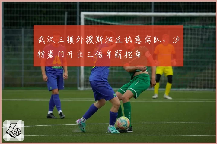 武汉三镇外援斯坦丘执意离队，沙特豪门开出三倍年薪挖角
