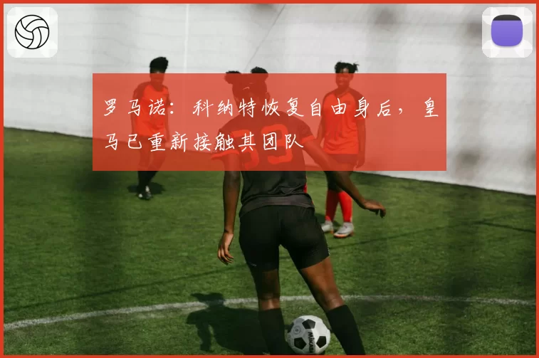 罗马诺：科纳特恢复自由身后，皇马已重新接触其团队