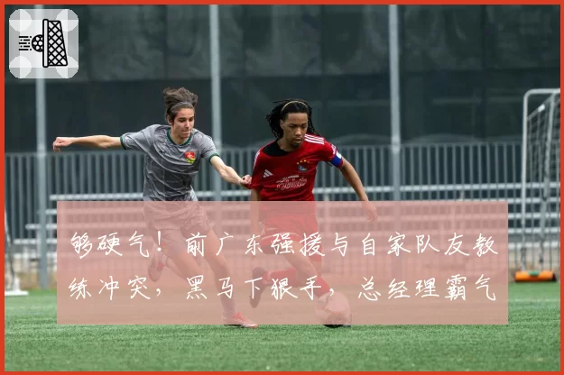 够硬气!前广东强援与自家队友教练冲突,黑马下狠手,总经理霸气