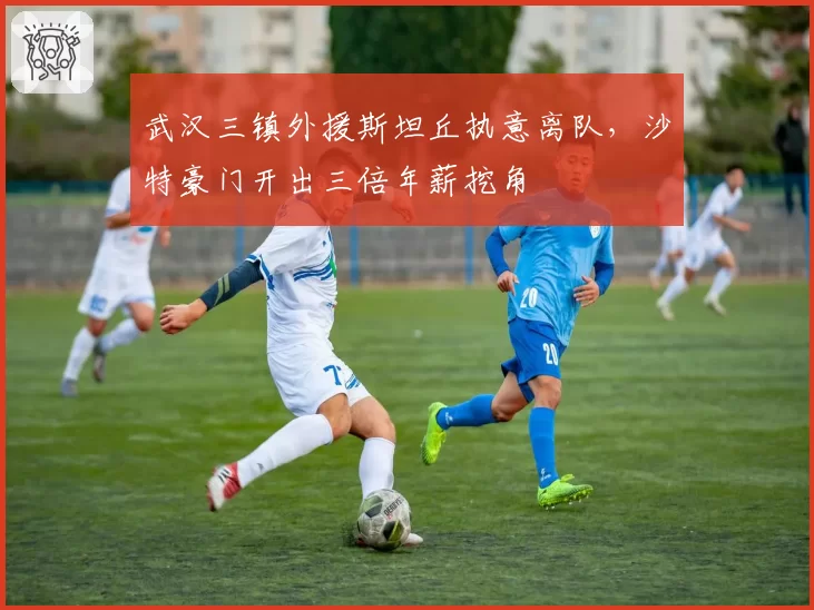 武汉三镇外援斯坦丘执意离队，沙特豪门开出三倍年薪挖角