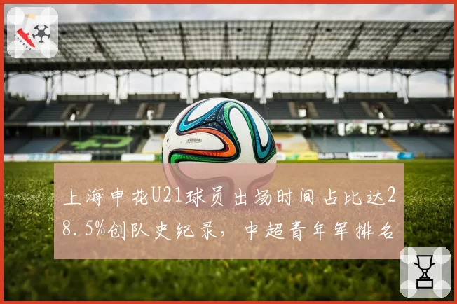 上海申花U21球员出场时间占比达28.5%创队史纪录，中超青年军排名跃居第三