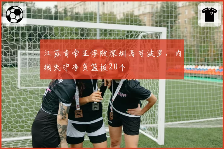 江苏肯帝亚惨败深圳马可波罗,内线失守净负篮板20个