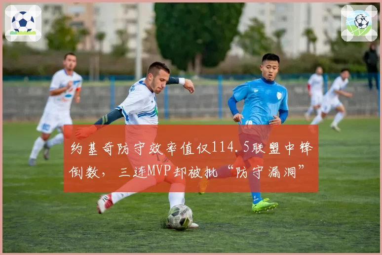 约基奇防守效率值仅114.5联盟中锋倒数，三连MVP却被批“防守漏洞”