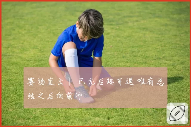 赛场直击丨 已无后路可退 唯有总结之后向前冲