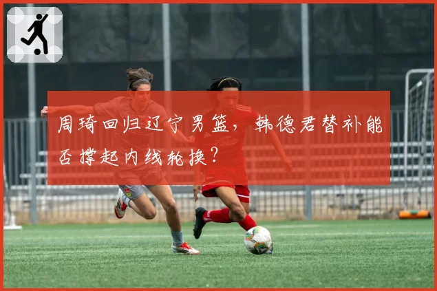 周琦回归辽宁男篮,韩德君替补能否撑起内线轮换?