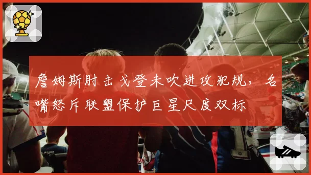 詹姆斯肘击戈登未吹进攻犯规，名嘴怒斥联盟保护巨星尺度双标