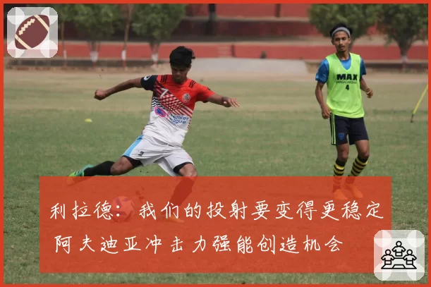 利拉德：我们的投射要变得更稳定 阿夫迪亚冲击力强能创造机会