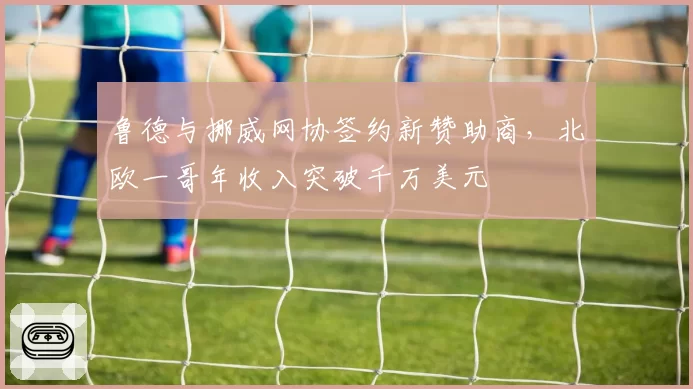 鲁德与挪威网协签约新赞助商，北欧一哥年收入突破千万美元