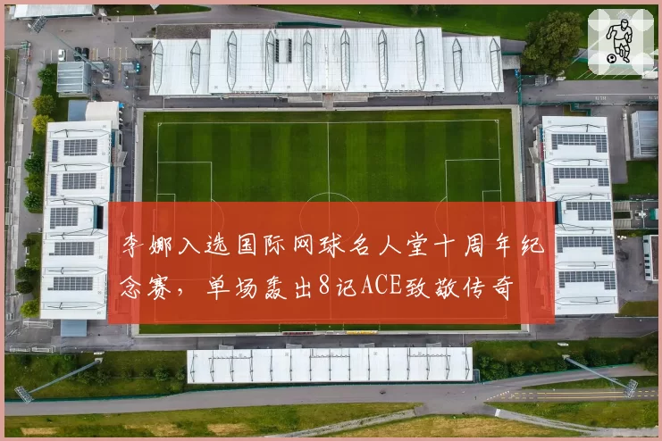 李娜入选国际网球名人堂十周年纪念赛，单场轰出8记ACE致敬传奇