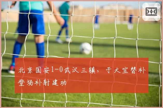 北京国安1-0武汉三镇,于大宝替补登场补射建功