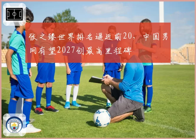 张之臻世界排名逼近前20,中国男网有望2027创最高里程碑