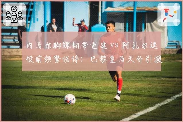 内马尔脚踝韧带重建 vs 阿扎尔退役前频繁伤停：巴黎皇马天价引援伤病史复盘