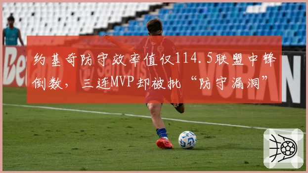 约基奇防守效率值仅114.5联盟中锋倒数，三连MVP却被批“防守漏洞”