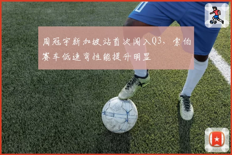 周冠宇新加坡站首次闯入Q3,索伯赛车低速弯性能提升明显