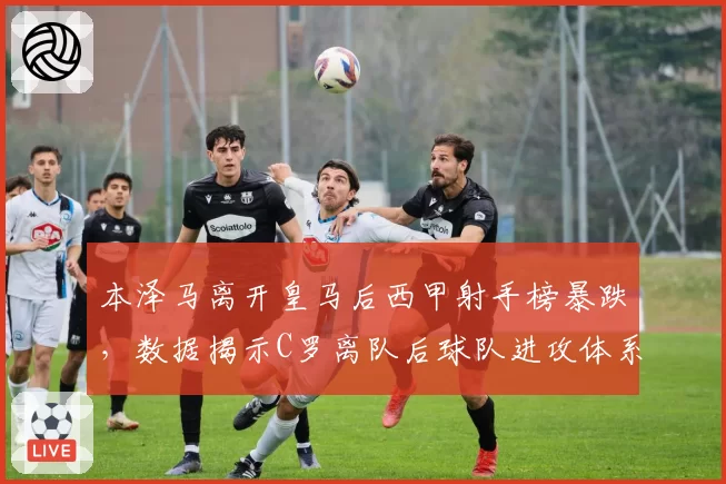 本泽马离开皇马后西甲射手榜暴跌，数据揭示C罗离队后球队进攻体系彻底崩塌