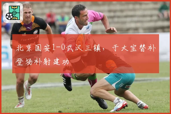北京国安1-0武汉三镇,于大宝替补登场补射建功