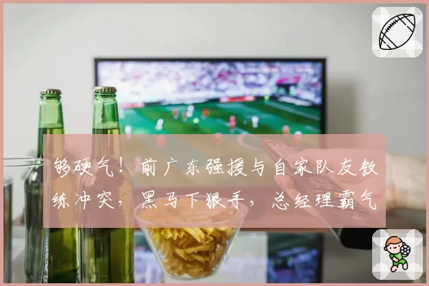 够硬气!前广东强援与自家队友教练冲突,黑马下狠手,总经理霸气