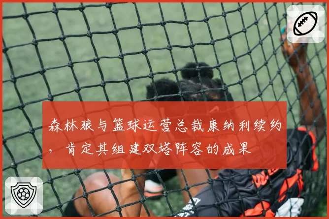 森林狼与篮球运营总裁康纳利续约,肯定其组建双塔阵容的成果