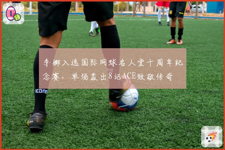 李娜入选国际网球名人堂十周年纪念赛,单场轰出8记ACE致敬传奇