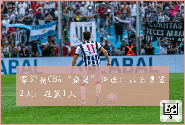 第37轮CBA“最差”评选:山东男篮2人,辽篮1人